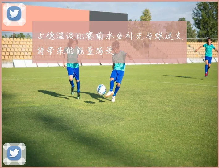 古德温谈比赛前水分补充与球迷支持带来的能量感受