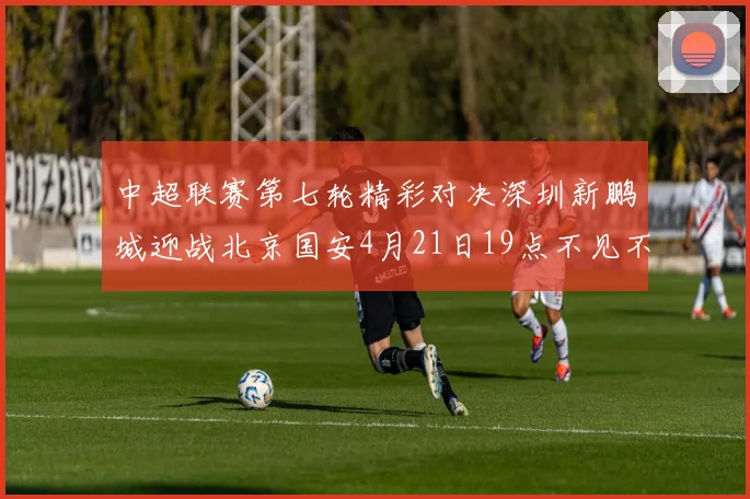 中超联赛第七轮精彩对决深圳新鹏城迎战北京国安4月21日19点不见不散