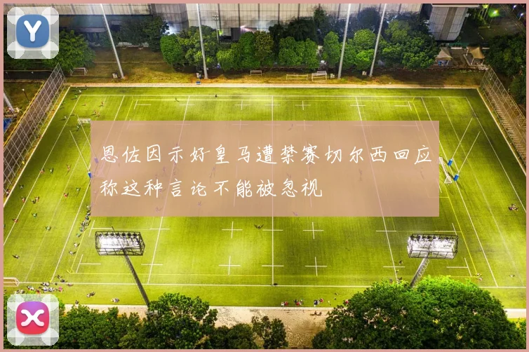 恩佐因示好皇马遭禁赛切尔西回应称这种言论不能被忽视