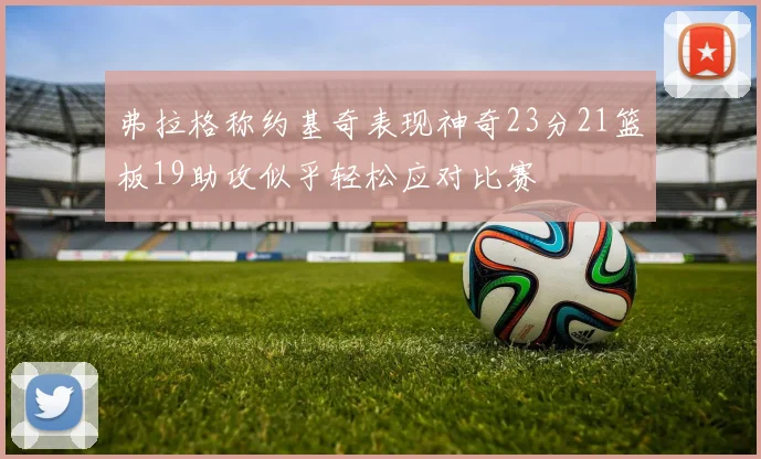 弗拉格称约基奇表现神奇23分21篮板19助攻似乎轻松应对比赛