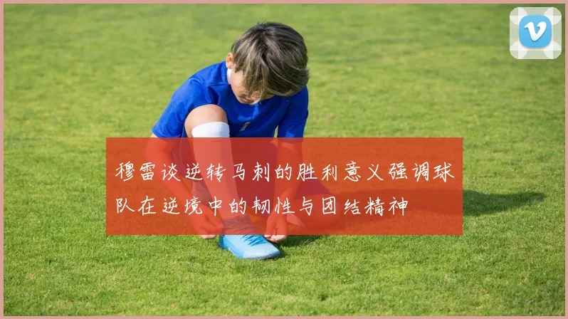 穆雷谈逆转马刺的胜利意义强调球队在逆境中的韧性与团结精神