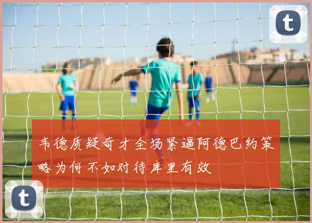 韦德质疑奇才全场紧逼阿德巴约策略为何不如对待库里有效