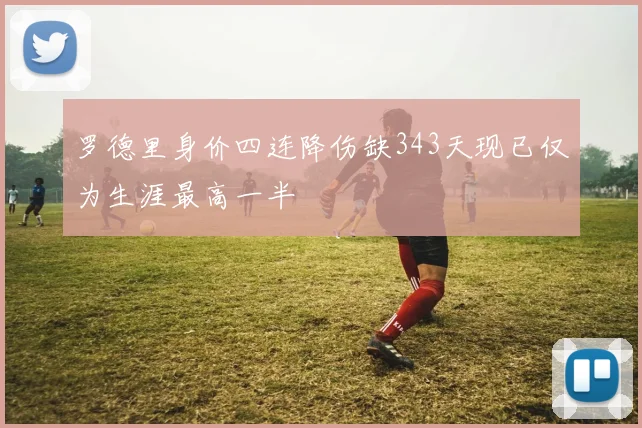罗德里身价四连降伤缺343天现已仅为生涯最高一半