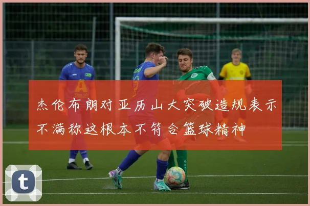 杰伦布朗对亚历山大突破造规表示不满称这根本不符合篮球精神