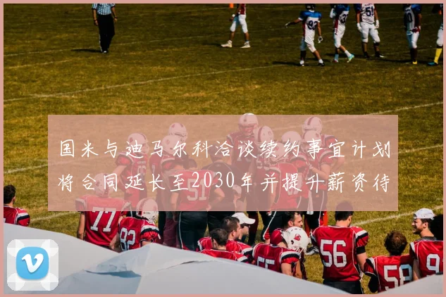国米与迪马尔科洽谈续约事宜计划将合同延长至2030年并提升薪资待遇