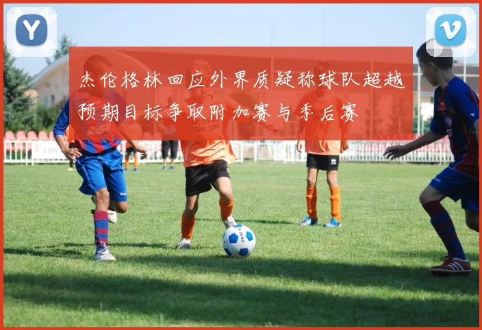 杰伦格林回应外界质疑称球队超越预期目标争取附加赛与季后赛