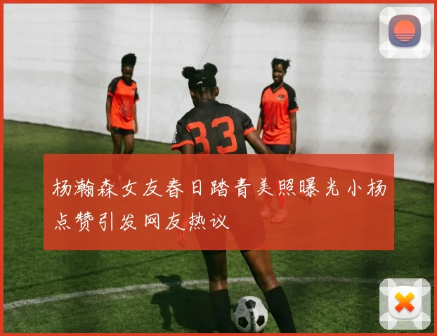 杨瀚森女友春日踏青美照曝光小杨点赞引发网友热议