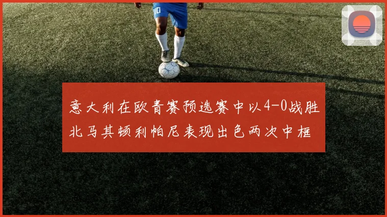 意大利在欧青赛预选赛中以4-0战胜北马其顿利帕尼表现出色两次中框并打入一球