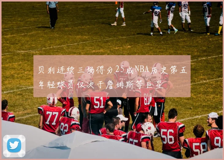 贝利连续三场得分25成NBA历史第五年轻球员仅次于詹姆斯等巨星