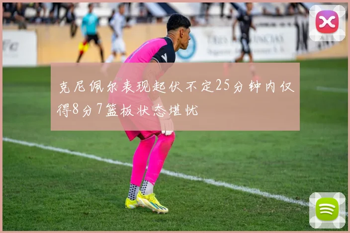 克尼佩尔表现起伏不定25分钟内仅得8分7篮板状态堪忧